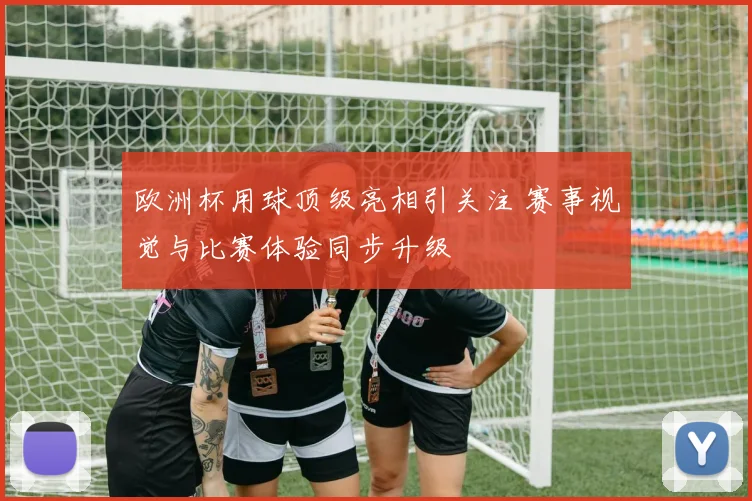 欧洲杯用球顶级亮相引关注 赛事视觉与比赛体验同步升级