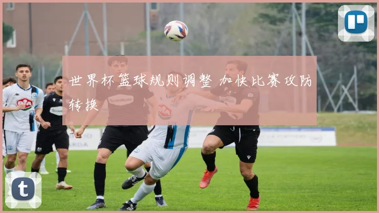 世界杯篮球规则调整 加快比赛攻防转换