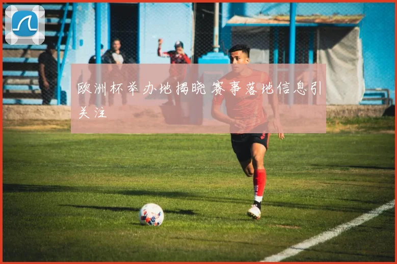 欧洲杯举办地揭晓 赛事落地信息引关注