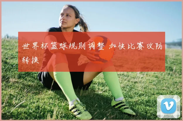 世界杯篮球规则调整 加快比赛攻防转换