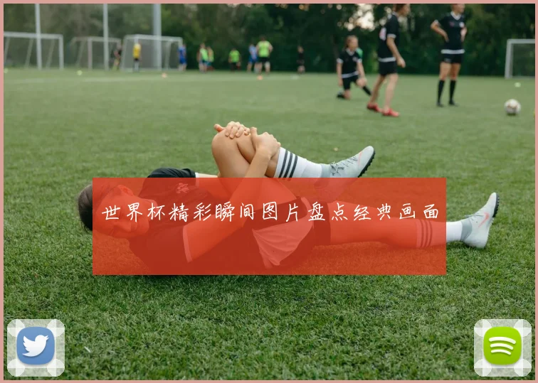 世界杯精彩瞬间图片盘点经典画面