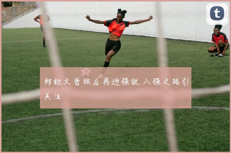 郑钦文晋级后再迎强敌 八强之路引关注