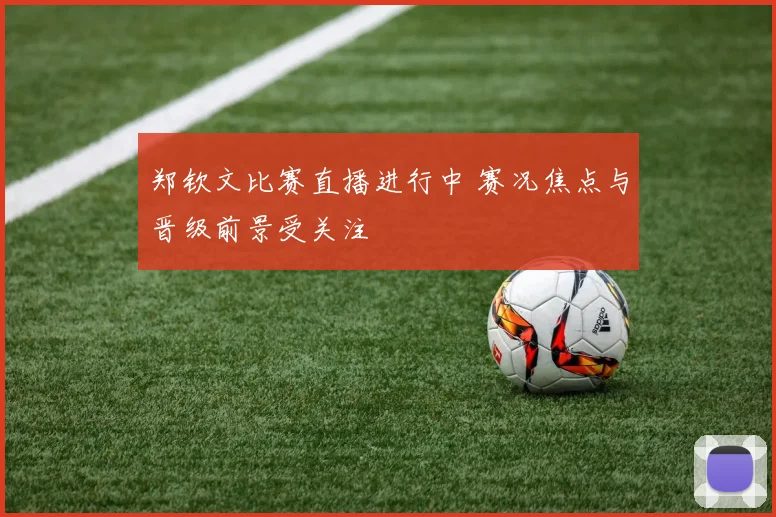 郑钦文比赛直播进行中 赛况焦点与晋级前景受关注