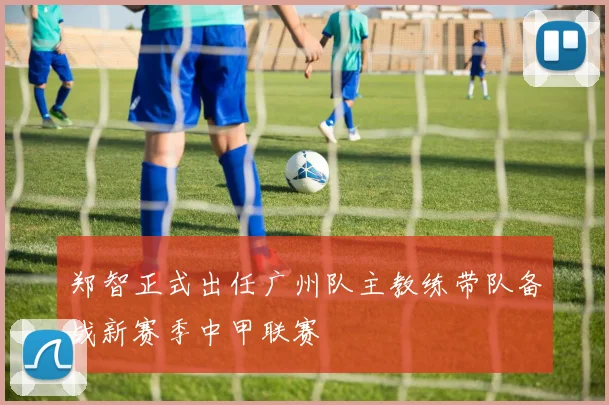 郑智正式出任广州队主教练带队备战新赛季中甲联赛