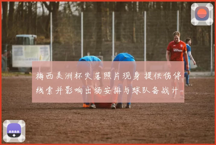 梅西美洲杯失落照片现身 提供伤停线索并影响出场安排与球队备战计划