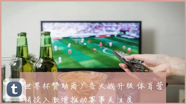 世界杯赞助商广告大战升级 体育营销投入激增推动赛事关注度