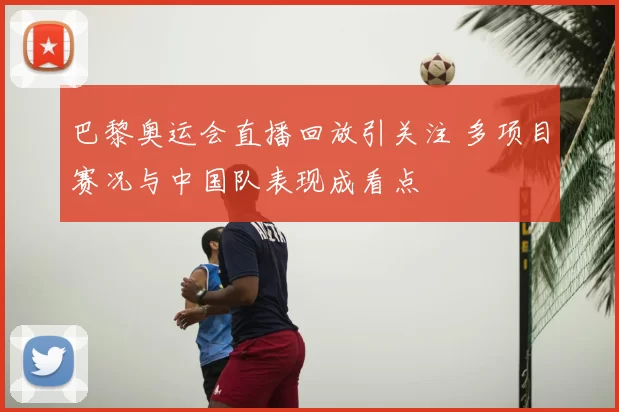 巴黎奥运会直播回放引关注 多项目赛况与中国队表现成看点