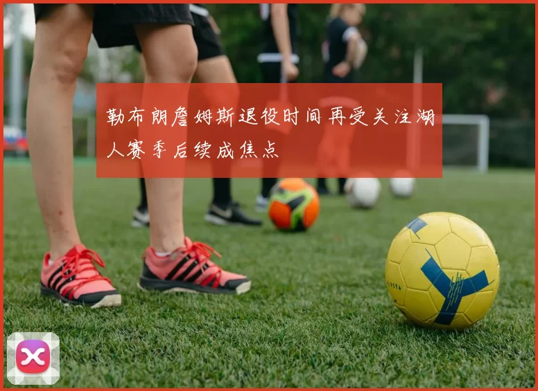勒布朗詹姆斯退役时间再受关注湖人赛季后续成焦点