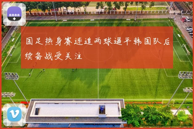 国足热身赛连追两球逼平韩国队后续备战受关注
