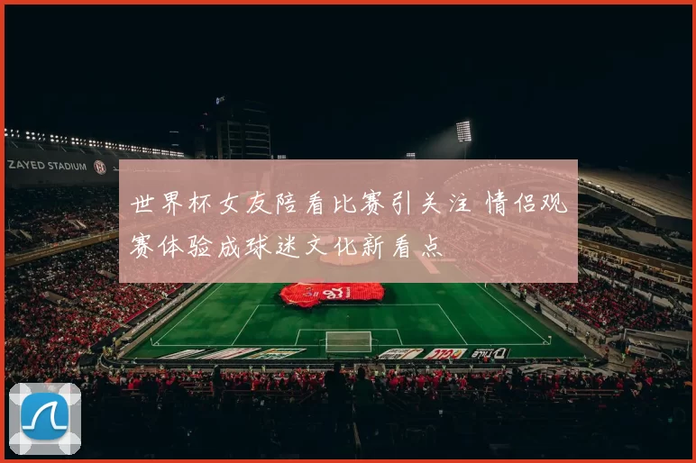 世界杯女友陪看比赛引关注 情侣观赛体验成球迷文化新看点