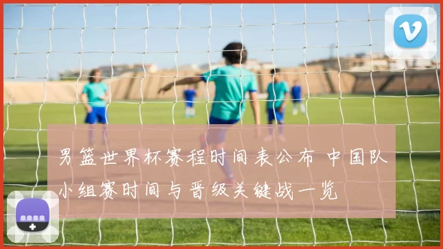 男篮世界杯赛程时间表公布 中国队小组赛时间与晋级关键战一览