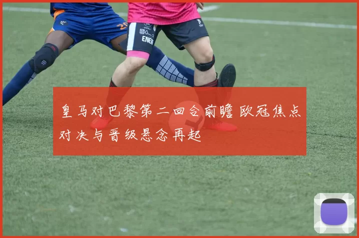 皇马对巴黎第二回合前瞻 欧冠焦点对决与晋级悬念再起