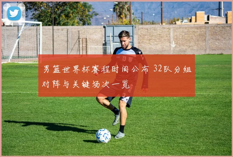 男篮世界杯赛程时间公布 32队分组对阵与关键场次一览