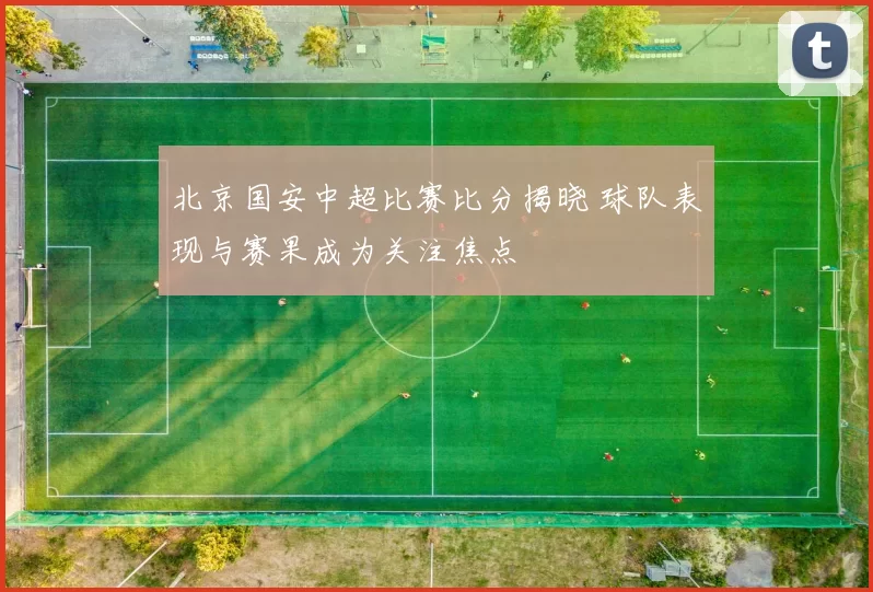 北京国安中超比赛比分揭晓 球队表现与赛果成为关注焦点