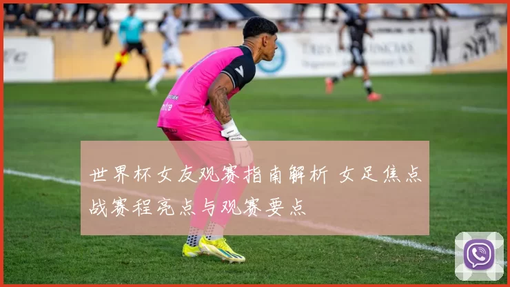 世界杯女友观赛指南解析 女足焦点战赛程亮点与观赛要点