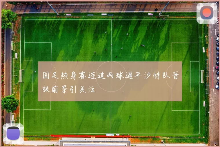 国足热身赛连追两球逼平沙特队晋级前景引关注