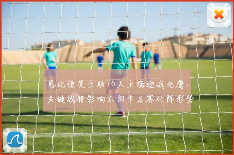 恩比德复出助76人主场迎战老鹰，关键战将影响东部季后赛对阵形势