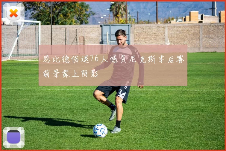 恩比德伤退76人憾负尼克斯季后赛前景蒙上阴影