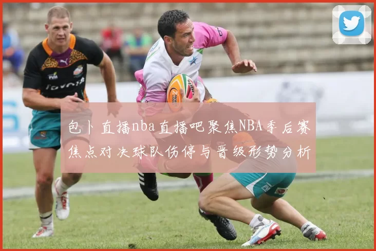 包卜直播nba直播吧聚焦NBA季后赛焦点对决球队伤停与晋级形势分析