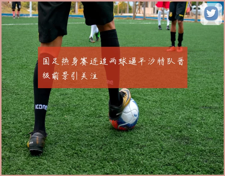 国足热身赛连追两球逼平沙特队晋级前景引关注