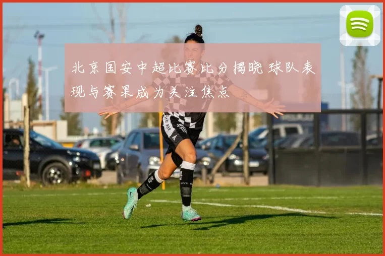 北京国安中超比赛比分揭晓 球队表现与赛果成为关注焦点