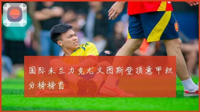 国际米兰力克尤文图斯登顶意甲积分榜榜首