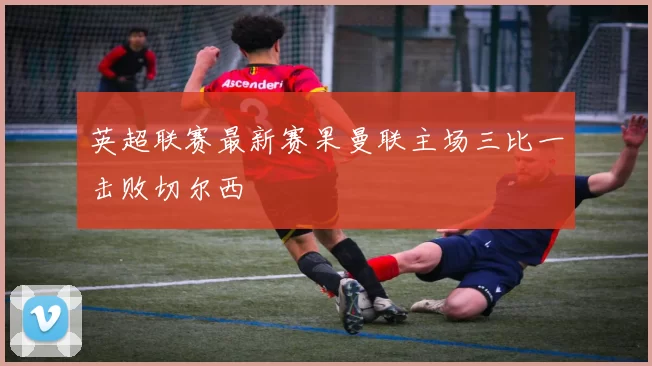 英超联赛最新赛果曼联主场三比一击败切尔西