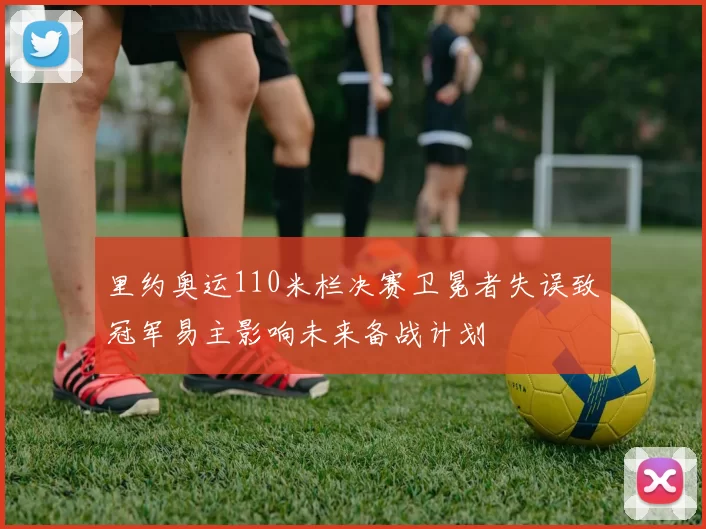 里约奥运110米栏决赛卫冕者失误致冠军易主影响未来备战计划