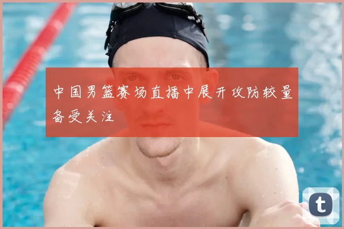 中国男篮赛场直播中展开攻防较量备受关注