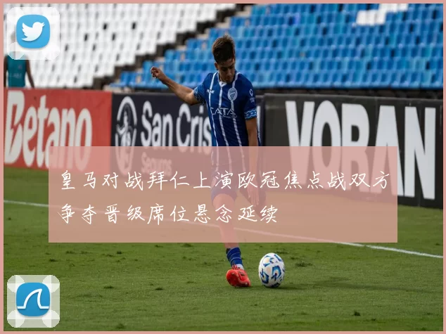 皇马对战拜仁上演欧冠焦点战双方争夺晋级席位悬念延续
