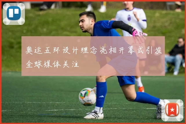 奥运五环设计理念亮相开幕式引发全球媒体关注