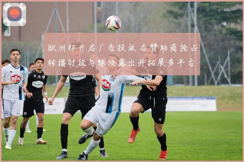 欧洲杯开启广告投放 各赞助商抢占转播时段与球场露出并拓展多平台覆盖