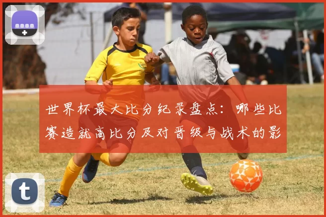 世界杯最大比分纪录盘点:哪些比赛造就高比分及对晋级与战术的影响