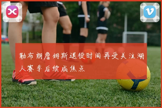 勒布朗詹姆斯退役时间再受关注湖人赛季后续成焦点