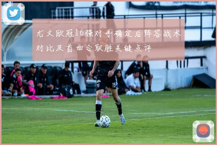 尤文欧冠16强对手确定后阵容战术对比及首回合取胜关键点评