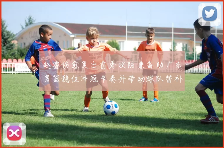 赵睿伤愈复出首秀攻防兼备助广东男篮稳住冲冠节奏并带动球队替补发挥