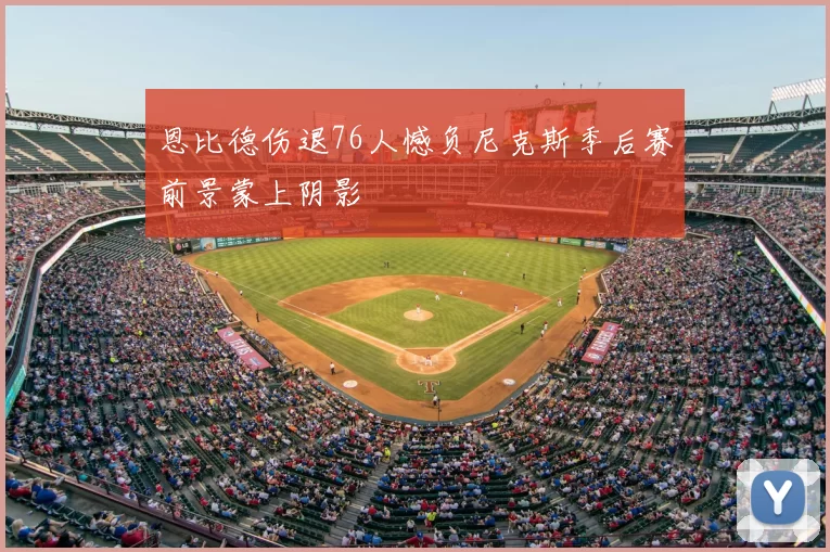 恩比德伤退76人憾负尼克斯季后赛前景蒙上阴影