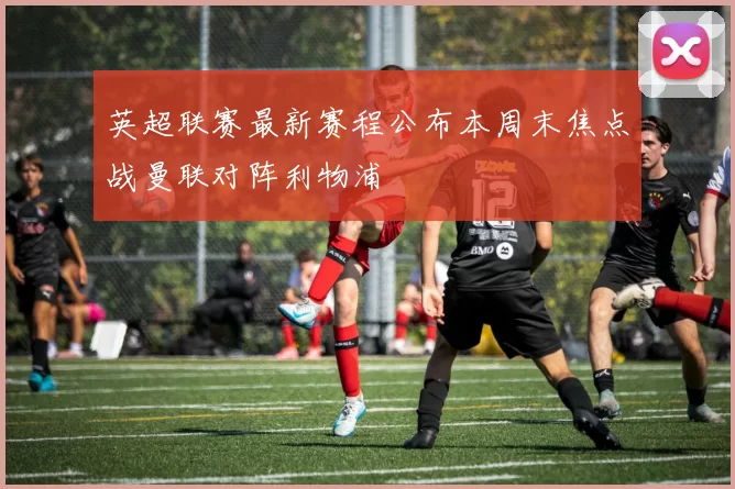 英超联赛最新赛程公布本周末焦点战曼联对阵利物浦