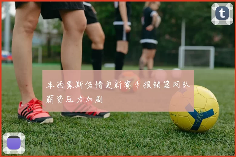 本西蒙斯伤情更新赛季报销篮网队薪资压力加剧