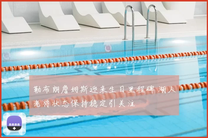 勒布朗詹姆斯迎来生日里程碑 湖人老将状态保持稳定引关注