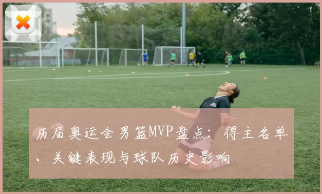 历届奥运会男篮MVP盘点：得主名单、关键表现与球队历史影响