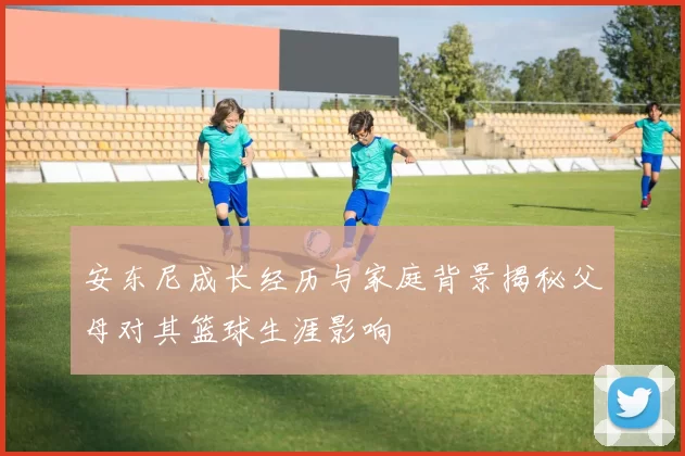 安东尼成长经历与家庭背景揭秘父母对其篮球生涯影响