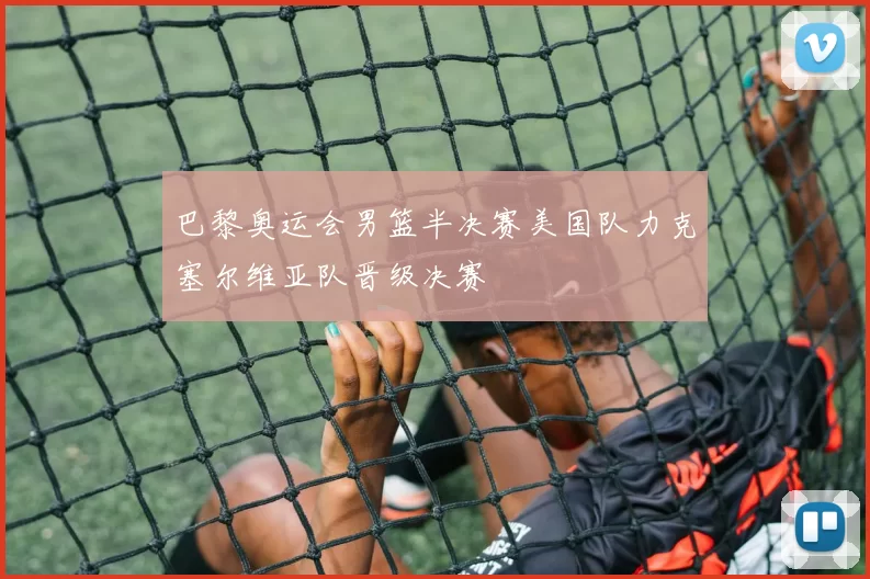 巴黎奥运会男篮半决赛美国队力克塞尔维亚队晋级决赛