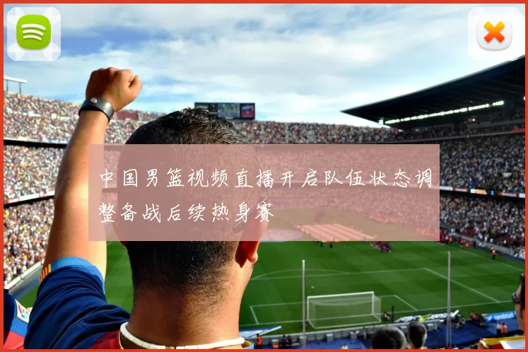 中国男篮视频直播开启队伍状态调整备战后续热身赛