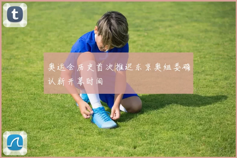 奥运会历史首次推迟东京奥组委确认新开幕时间