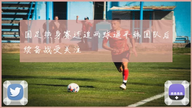 国足热身赛连追两球逼平韩国队后续备战受关注