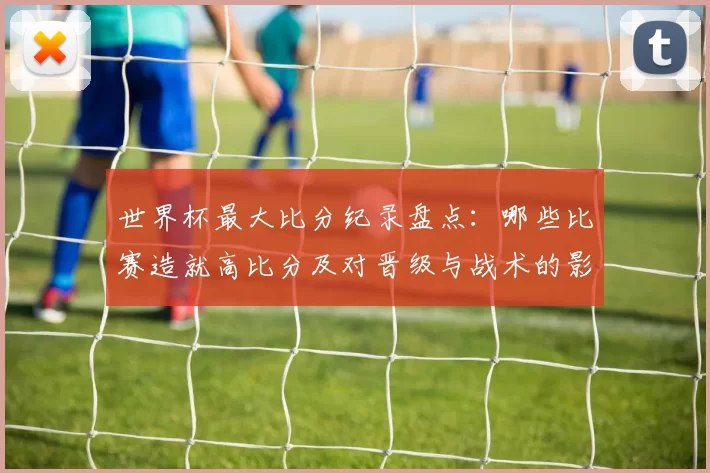 世界杯最大比分纪录盘点:哪些比赛造就高比分及对晋级与战术的影响