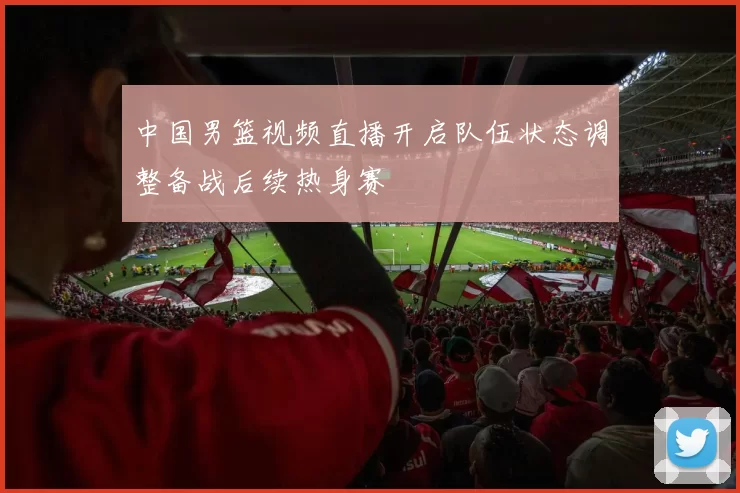 中国男篮视频直播开启队伍状态调整备战后续热身赛