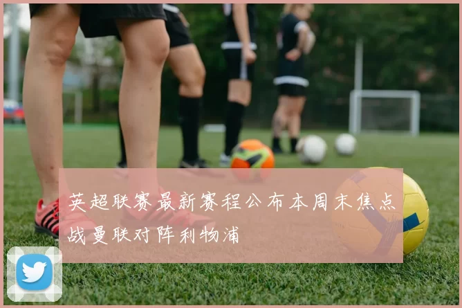 英超联赛最新赛程公布本周末焦点战曼联对阵利物浦